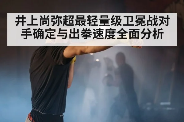 井上尚弥超最轻量级卫冕战对手确定与出拳速度全面分析